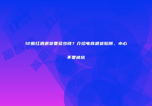 12瓶红酒退货要多少钱？介绍电商退货陷阱，小心不要被坑