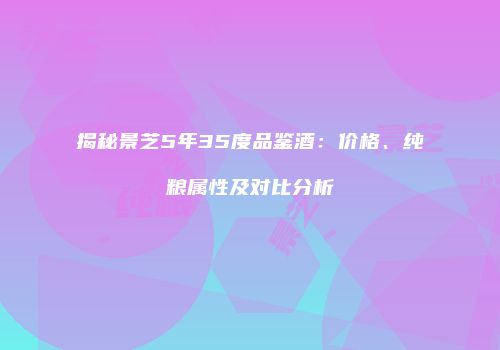 揭秘景芝5年35度品鉴酒：价格、纯粮属性及对比分析