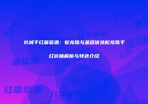 长城干红葡萄酒：蛇龙珠与金冠优选蛇龙珠干红价格解析与特色介绍