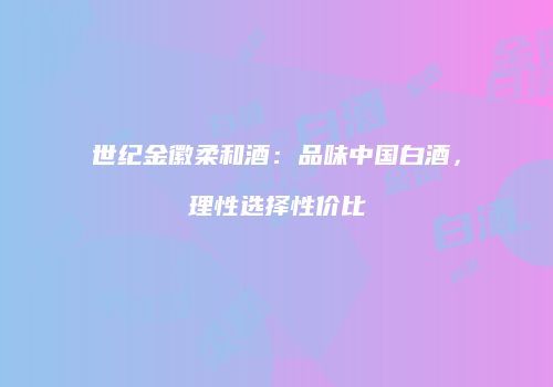 世纪金徽柔和酒：品味中国白酒，理性选择性价比