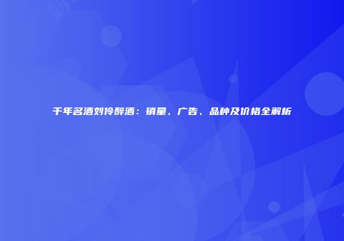 千年名酒刘伶醉酒：销量、广告、品种及价格全解析
