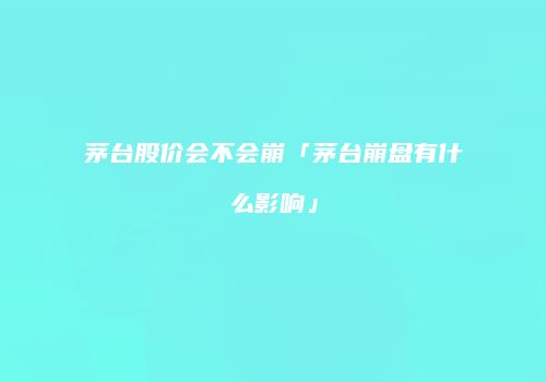 茅台股价会不会崩「茅台崩盘有什么影响」