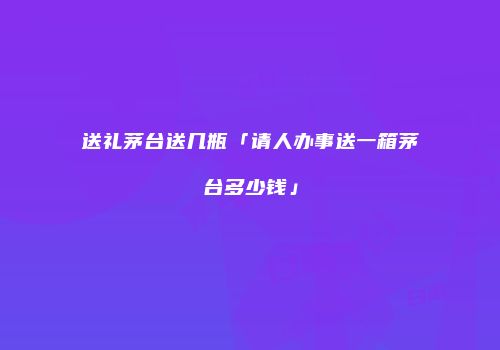 送礼茅台送几瓶「请人办事送一箱茅台多少钱」