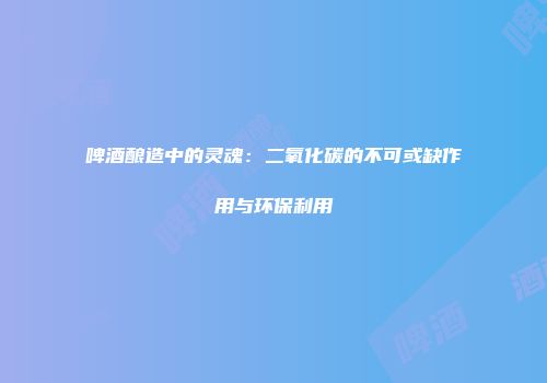 啤酒酿造中的灵魂：二氧化碳的不可或缺作用与环保利用