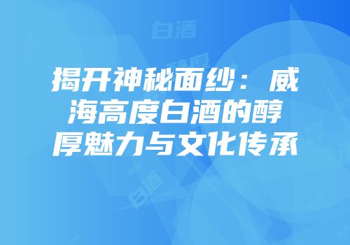 揭开神秘面纱：威海高度白酒的醇厚魅力与文化传承