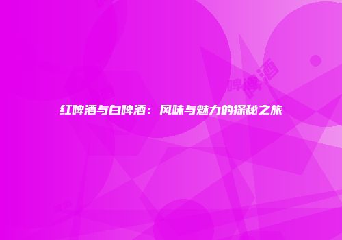 红啤酒与白啤酒：风味与魅力的探秘之旅