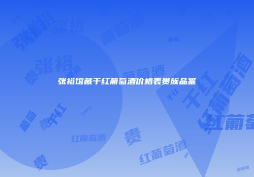 张裕馆藏干红葡萄酒价格表贵族品鉴