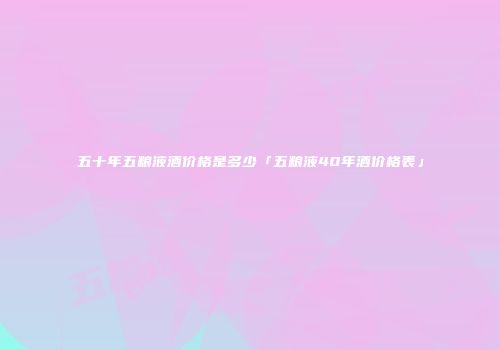 五十年五粮液酒价格是多少「五粮液40年酒价格表」