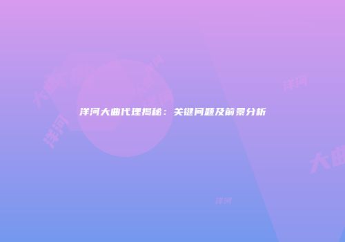 洋河大曲代理揭秘：关键问题及前景分析