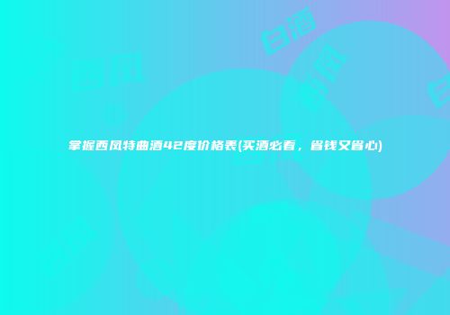 掌握西凤特曲酒42度价格表(买酒必看，省钱又省心)