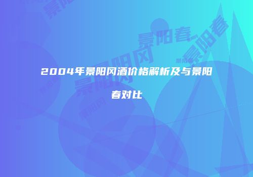 2004年景阳冈酒价格解析及与景阳春对比