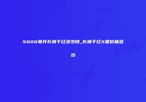 5000毫升长城干红多少钱_长城干红5星价格多少