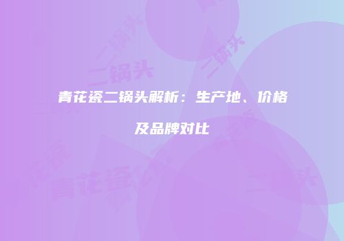 青花瓷二锅头解析：生产地、价格及品牌对比