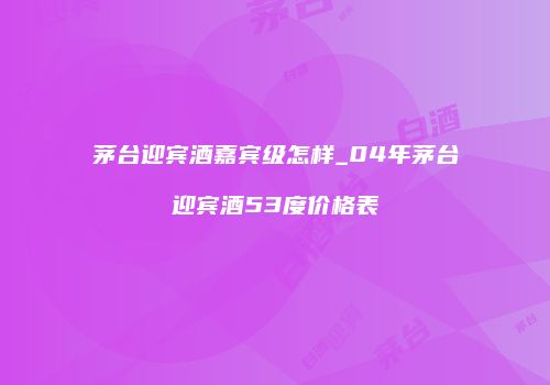 茅台迎宾酒嘉宾级怎样_04年茅台迎宾酒53度价格表