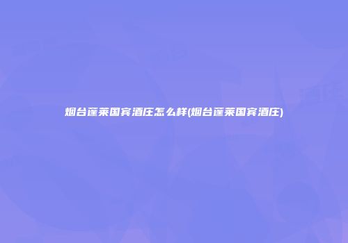 烟台蓬莱国宾酒庄怎么样(烟台蓬莱国宾酒庄)