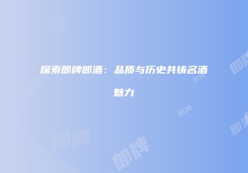 探索郎牌郎酒：品质与历史共铸名酒魅力