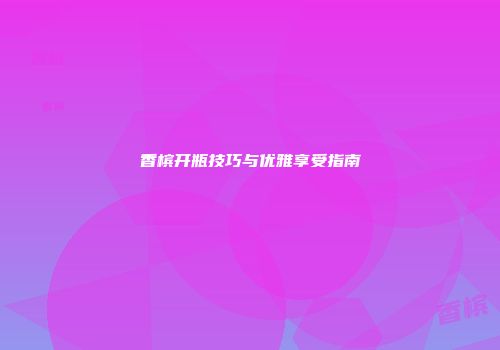 香槟开瓶技巧与优雅享受指南