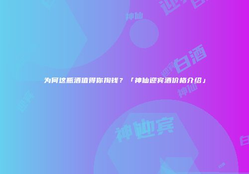 为何这瓶酒值得你掏钱？「神仙迎宾酒价格介绍」