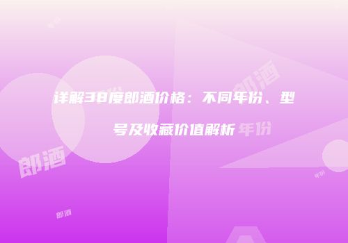 详解38度郎酒价格：不同年份、型号及收藏价值解析