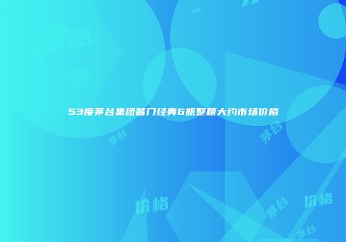 53度茅台集团酱门经典6瓶整箱大约市场价格