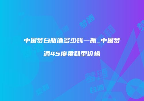 中国梦白瓶酒多少钱一瓶_中国梦酒45度柔和型价格