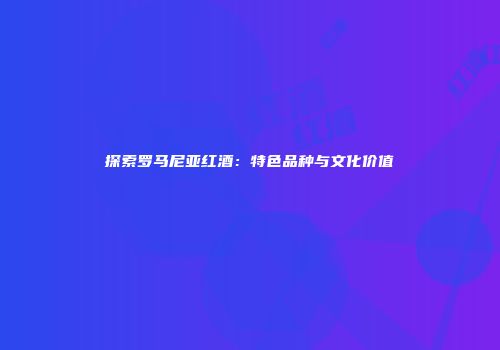 探索罗马尼亚红酒：特色品种与文化价值
