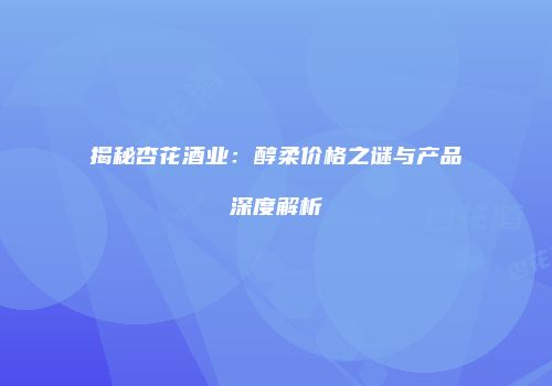 揭秘杏花酒业：醇柔价格之谜与产品深度解析