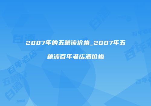 2007年的五粮液价格_2007年五粮液百年老店酒价格