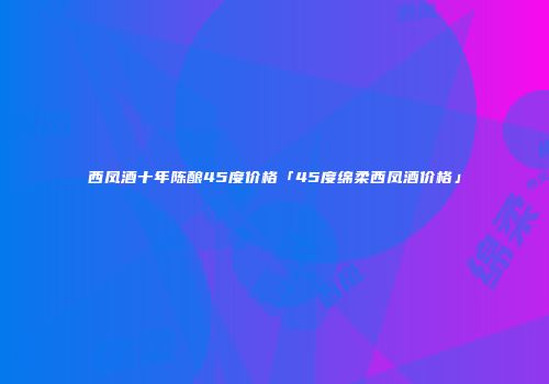 西凤酒十年陈酿45度价格「45度绵柔西凤酒价格」