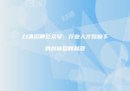 白酒招聘公众号：行业人才短缺下的创新招聘利器