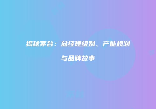 揭秘茅台：总经理级别、产能规划与品牌故事