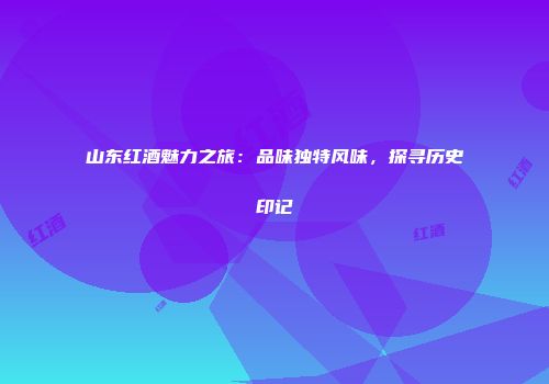 山东红酒魅力之旅：品味独特风味，探寻历史印记
