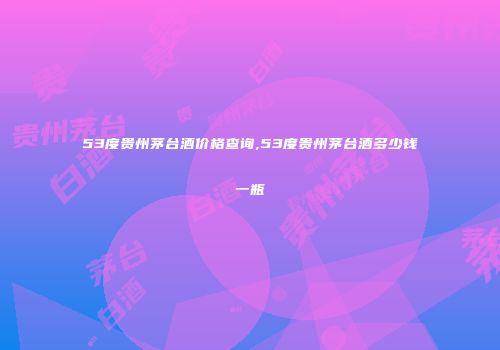 53度贵州茅台酒价格查询,53度贵州茅台酒多少钱一瓶