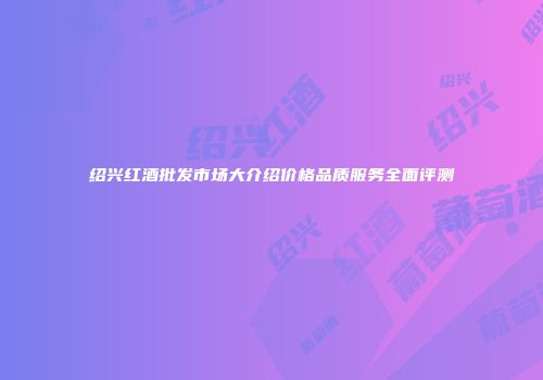 绍兴红酒批发市场大介绍价格品质服务全面评测