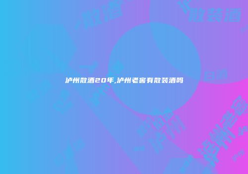 泸州散酒20年,泸州老窖有散装酒吗