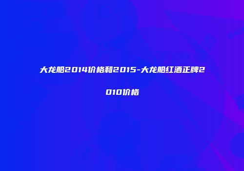 大龙船2014价格和2015-大龙船红酒正牌2010价格