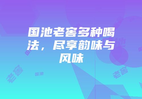 国池老窖多种喝法，尽享韵味与风味