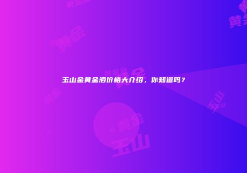 玉山金黄金酒价格大介绍，你知道吗？