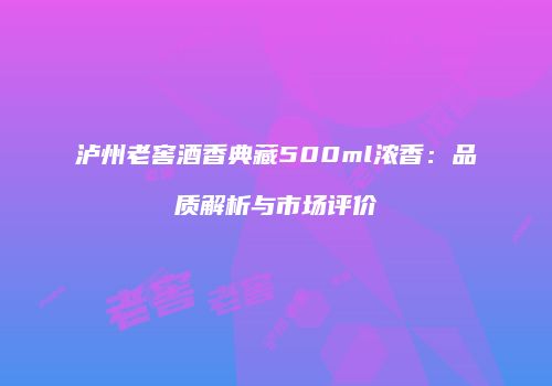 泸州老窖酒香典藏500ml浓香：品质解析与市场评价
