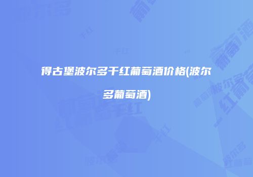得古堡波尔多干红葡萄酒价格(波尔多葡萄酒)