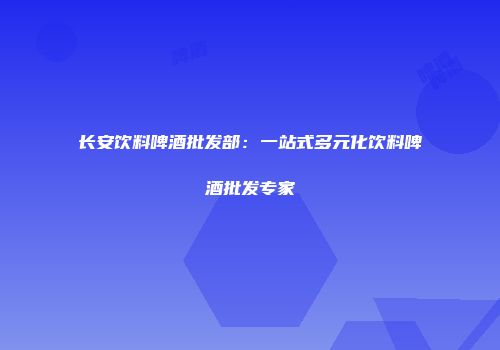 长安饮料啤酒批发部：一站式多元化饮料啤酒批发专家