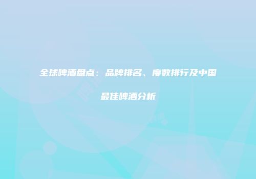 全球啤酒盘点：品牌排名、度数排行及中国最佳啤酒分析