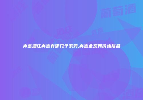 奔富酒庄奔富有哪几个系列,奔富全系列价格排名