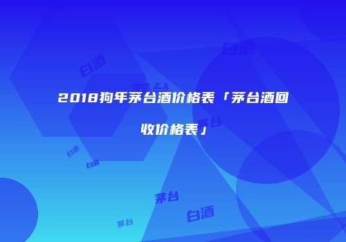 2018狗年茅台酒价格表「茅台酒回收价格表」