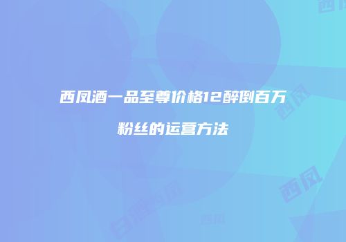 西凤酒一品至尊价格12醉倒百万粉丝的运营方法
