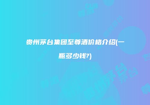 贵州茅台集团至尊酒价格介绍(一瓶多少钱?)