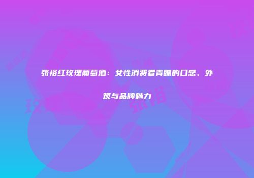 张裕红玫瑰葡萄酒：女性消费者青睐的口感、外观与品牌魅力