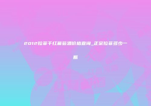 2012拉菲干红葡萄酒价格查询_正宗拉菲多少一瓶