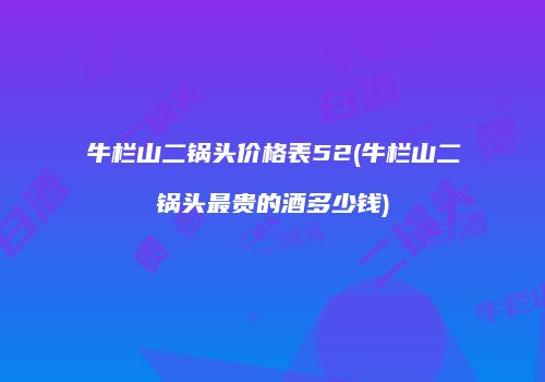牛栏山二锅头价格表52(牛栏山二锅头最贵的酒多少钱)