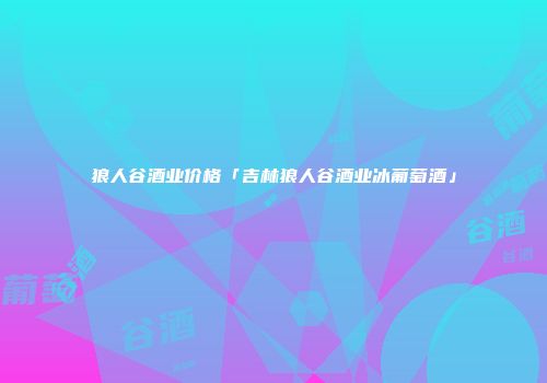 狼人谷酒业价格「吉林狼人谷酒业冰葡萄酒」